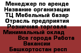 Менеджер по аренде › Название организации ­ ТЦ Мебельный базар › Отрасль предприятия ­ Розничная торговля › Минимальный оклад ­ 300 000 - Все города Работа » Вакансии   . Башкортостан респ.,Баймакский р-н